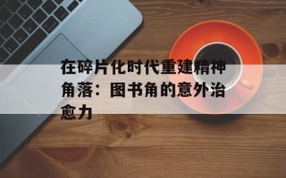 在碎片化时代重建精神角落：图书角的意外治愈力