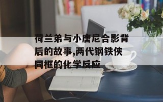 荷兰弟与小唐尼合影背后的故事,两代钢铁侠同框的化学反应