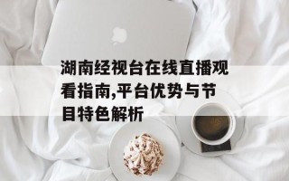 湖南经视台在线直播观看指南,平台优势与节目特色解析