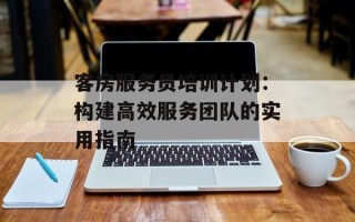 客房服务员培训计划：构建高效服务团队的实用指南