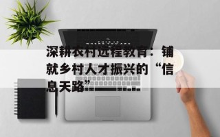 深耕农村远程教育：铺就乡村人才振兴的“信息天路”