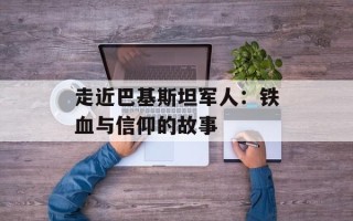 走近巴基斯坦军人：铁血与信仰的故事