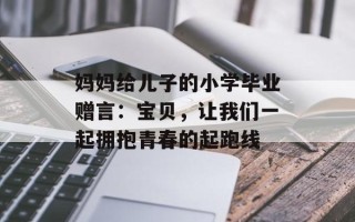 妈妈给儿子的小学毕业赠言：宝贝，让我们一起拥抱青春的起跑线