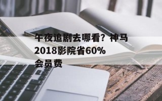 午夜追剧去哪看？神马2018影院省60%会员费