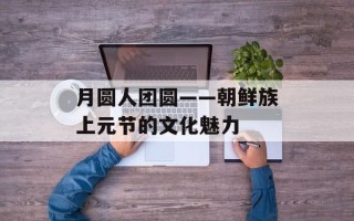 月圆人团圆——朝鲜族上元节的文化魅力