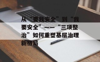 从“要我安全”到“我要安全”——“三项整治”如何重塑基层治理新格局