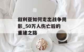 叙利亚如何走出战争阴影_50万人伤亡后的重建之路