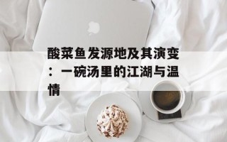 酸菜鱼发源地及其演变：一碗汤里的江湖与温情