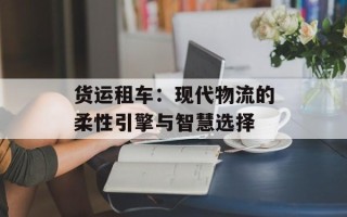 货运租车：现代物流的柔性引擎与智慧选择
