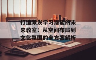 打造激发学习潜能的未来教室：从空间布局到文化氛围的全方案解析