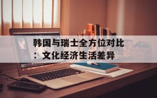 韩国与瑞士全方位对比：文化经济生活差异