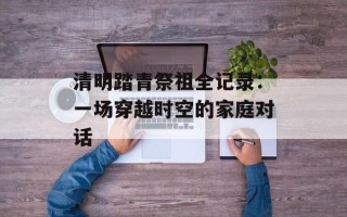 清明踏青祭祖全记录：一场穿越时空的家庭对话