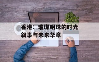 香港：璀璨明珠的时光叙事与未来华章