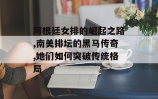阿根廷女排的崛起之路,南美排坛的黑马传奇,她们如何突破传统格局