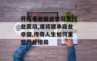 开拓者老板逝世引发行业震动,谁将继承商业帝国,传奇人生如何重塑行业格局