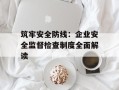筑牢安全防线：企业安全监督检查制度全面解读