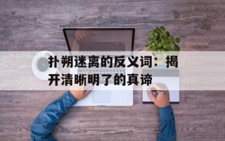 扑朔迷离的反义词：揭开清晰明了的真谛