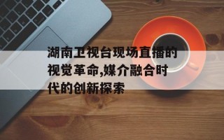 湖南卫视台现场直播的视觉革命,媒介融合时代的创新探索