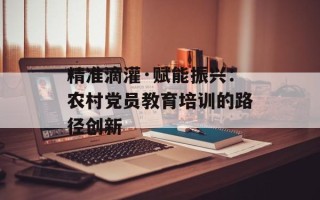 精准滴灌·赋能振兴：农村党员教育培训的路径创新