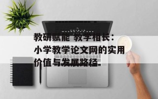 教研赋能 教学相长：小学教学论文网的实用价值与发展路径