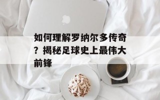 如何理解罗纳尔多传奇？揭秘足球史上最伟大前锋
