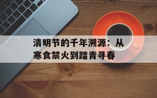 清明节的千年溯源：从寒食禁火到踏青寻春