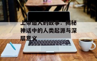上帝造人的故事：揭秘神话中的人类起源与深层意义