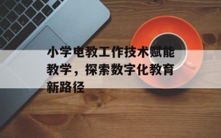小学电教工作技术赋能教学，探索数字化教育新路径