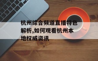 杭州综合频道直播特色解析,如何观看杭州本地权威资讯