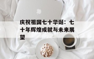 庆祝祖国七十华诞：七十年辉煌成就与未来展望