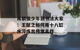 从骄傲少年到书法大家：王献之如何用十八缸水淬炼出传世名作
