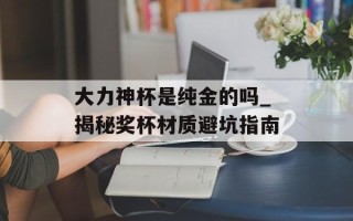 大力神杯是纯金的吗_揭秘奖杯材质避坑指南