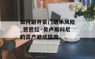 如何避开豪门继承风险_芭芭拉·贝卢斯科尼的资产避坑指南