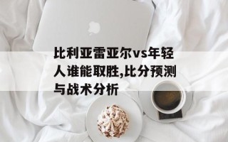 比利亚雷亚尔vs年轻人谁能取胜,比分预测与战术分析