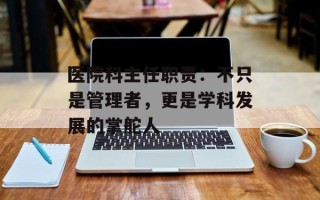 医院科主任职责：不只是管理者，更是学科发展的掌舵人