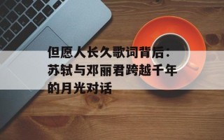 但愿人长久歌词背后：苏轼与邓丽君跨越千年的月光对话