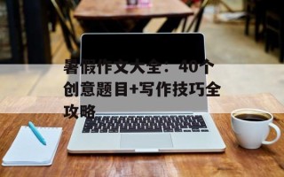 暑假作文大全：40个创意题目+写作技巧全攻略