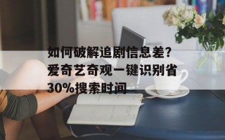 如何破解追剧信息差？爱奇艺奇观一键识别省30%搜索时间
