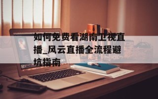 如何免费看湖南卫视直播_风云直播全流程避坑指南