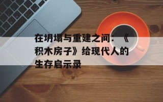 在坍塌与重建之间：《积木房子》给现代人的生存启示录