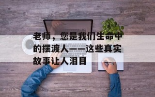 老师，您是我们生命中的摆渡人——这些真实故事让人泪目