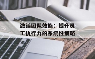 激活团队效能：提升员工执行力的系统性策略