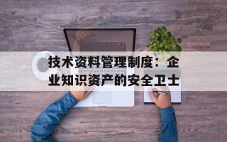 技术资料管理制度：企业知识资产的安全卫士