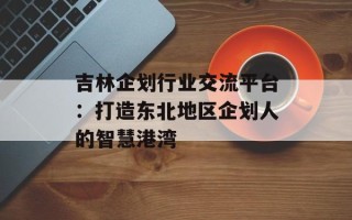 吉林企划行业交流平台：打造东北地区企划人的智慧港湾
