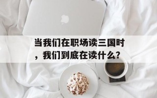当我们在职场读三国时，我们到底在读什么？