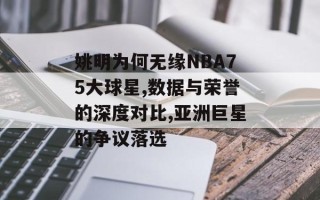 姚明为何无缘NBA75大球星,数据与荣誉的深度对比,亚洲巨星的争议落选