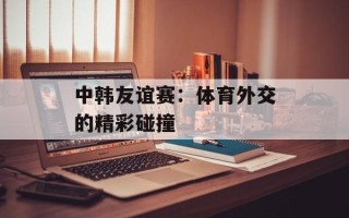 中韩友谊赛：体育外交的精彩碰撞