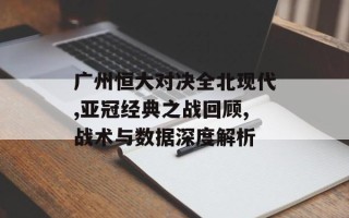 广州恒大对决全北现代,亚冠经典之战回顾,战术与数据深度解析