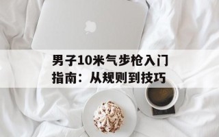 男子10米气步枪入门指南：从规则到技巧