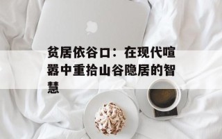 贫居依谷口：在现代喧嚣中重拾山谷隐居的智慧